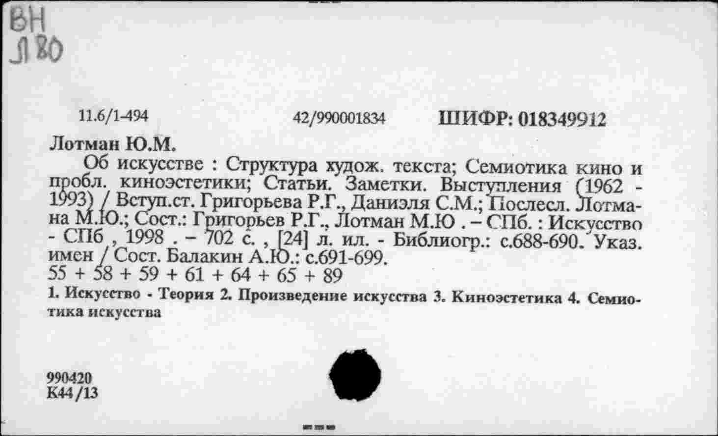 ﻿вн
Л80
11.6/1-494	42/990001834 ШИФР: 018349912
Лотман Ю.М.
Об искусстве : Структура худож. текста; Семиотика кино и Пробл. киноэстетики; Статьи. Заметки. Выступления Г1962 -1 "3) / Вступ.ст. Григорьева Р.Г., Даниэля С.М.; Послесл. Лотмана М.Ю.; Сост.: Григорьев Р.Г.. Лотман М.Ю . — СПб.: Искусство ■ СПб ,1998 . - 702 с. , [24] л. ил. - Библиогр.: с.688-690. Указ, имен / Сост. Балакин А.Ю.: с.691-699.
55 + 58 + 59 + 61 + 64 + 65 + 89
1. Искусство - Теория 2. Произведение искусства 3. Киноэстетика 4. Семиотика искусства
990420
К44/13